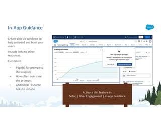 In-App Guidance
Create pop-up windows to
help onboard and train your
users.
Include links to other
resources.
Customize:
• Page(s) for prompt to
show up on
• How often users see
the prompts
• Additional resource
links to include
Activate this feature in:
Setup | User Engagement | In-app Guidance
 