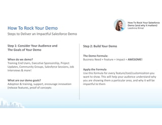 Step 1: Consider Your Audience and
The Goals of Your Demo
When do we demo?
Training End Users, Executive Sponsorship, Project
Updates, Community Groups, Salesforce Sessions, Job
Interviews & more!
What are our demo goals?
Adoption & training, support, encourage innovation
(release features, proof of concepts
Steps to Deliver an Impactful Salesforce Demo
How To Rock Your Demo
Step 2: Build Your Demo
The Demo Formula:
Business Need + Feature + Impact = AWESOME!
Apply the Formula
Use this formula for every feature/tool/customization you
want to show. This will help your audience understand why
you are showing them a particular area, and why it will be
impactful to them
 