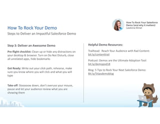 Step 3: Deliver an Awesome Demo
Pre-flight checklist: Clean up or hide any distractions on
your desktop & browser. Turn on Do Not Disturb, close
all unrelated apps, hide bookmarks
Get Ready: Write out your click path, rehearse, make
sure you know where you will click and what you will
type
Take-off: Slooooow down, don’t overuse your mouse,
pause and let your audience review what you are
showing them
Helpful Demo Resources:
Trailhead: Reach Your Audience with Rad Content:
bit.ly/contenttrail
Podcast: Demos are the Ultimate Adoption Tool:
bit.ly/demopod18
Blog: 5 Tips to Rock Your Next Salesforce Demo:
Bit.ly/5tipsdemoblog
Steps to Deliver an Impactful Salesforce Demo
How To Rock Your Demo
 