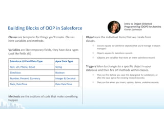 Building Blocks of OOP in Salesforce
Classes are templates for things you’ll create. Classes
have variables and methods.
Variables are like temporary fields, they have data types
(just like fields do)
Methods are the sections of code that make something
happen
Objects are the individual items that we create from
classes.
○ Classes equate to Salesforce objects (that you’d manage in object
manager)
○ Objects equate to Salesforce records
○ sObjects are variables that store an entire salesforce record.
Triggers listen to changes to a specific object in your
database and then fire off methods within classes.
○ They can fire before you save the data (great for validation), or
after the save (great for creating related records).
○ They can fire when you insert, update, delete, undelete records.
Salesforce UI Field Data Type Apex Data Type
Text, Url, Phone, Email String
Checkbox Boolean
Number, Percent, Currency Integer & Decimal
Date, DateTime Date DateTime
 
