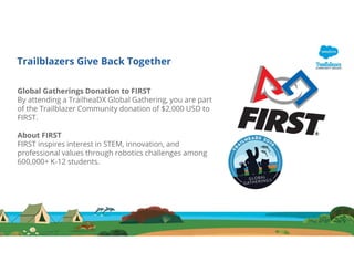 Trailblazers Give Back Together
Global Gatherings Donation to FIRST
By attending a TrailheaDX Global Gathering, you are part
of the Trailblazer Community donation of $2,000 USD to
FIRST.
About FIRST
FIRST inspires interest in STEM, innovation, and
professional values through robotics challenges among
600,000+ K-12 students.
 