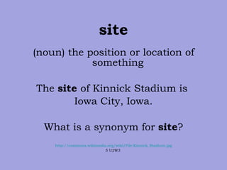 site (noun) the position or location of something The  site  of Kinnick Stadium is  Iowa City, Iowa. What is a synonym for  site ? http://commons.wikimedia.org/wiki/File:Kinnick_Stadium.jpg 5 U2W3  