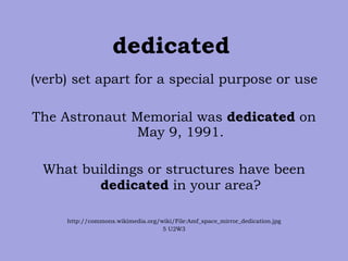 dedicated   (verb) set apart for a special purpose or use The Astronaut Memorial was  dedicated  on May 9, 1991. What buildings or structures have been  dedicated  in your area? http://commons.wikimedia.org/wiki/File:Amf_space_mirror_dedication.jpg 5 U2W3 