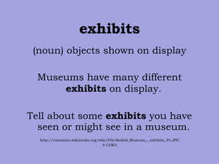 exhibits (noun) objects shown on display Museums have many different  exhibits  on display. Tell about some  exhibits  you have seen or might see in a museum. http://commons.wikimedia.org/wiki/File:Beskid_Museum_-_exhibits_55.JPG 5 U2W3 
