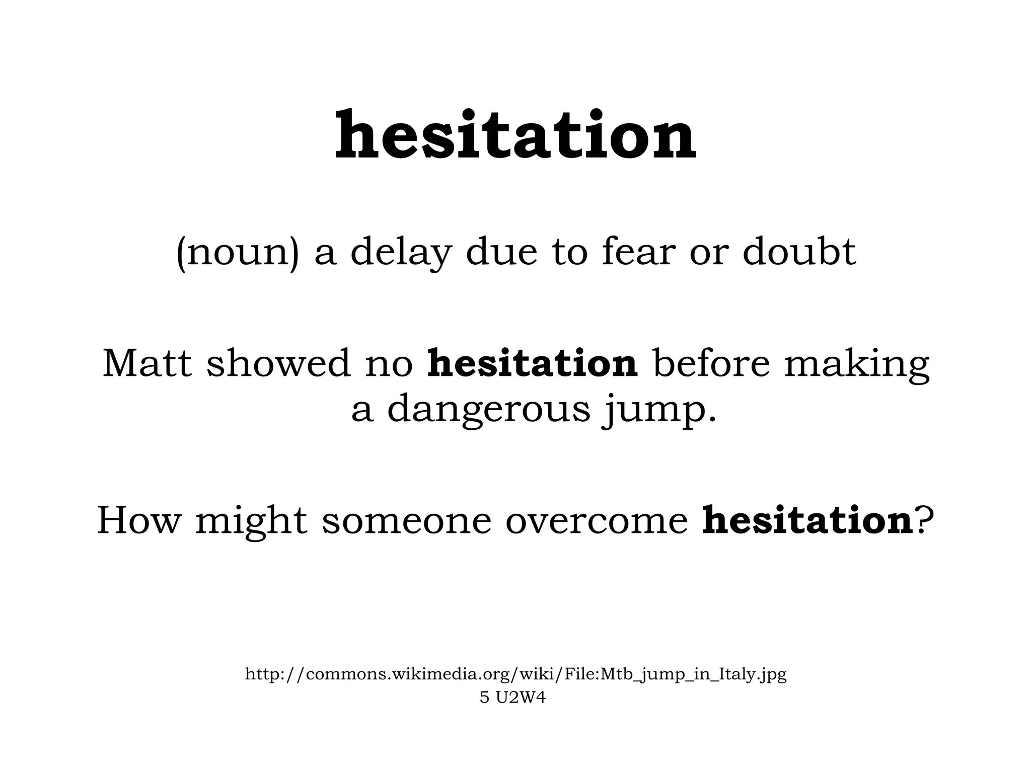 hesitation (noun) a delay due to fear or doubt Matt showed no  hesitation  before making a dangerous jump. How might someone overcome  hesitation ? http://commons.wikimedia.org/wiki/File:Mtb_jump_in_Italy.jpg 5 U2W4   