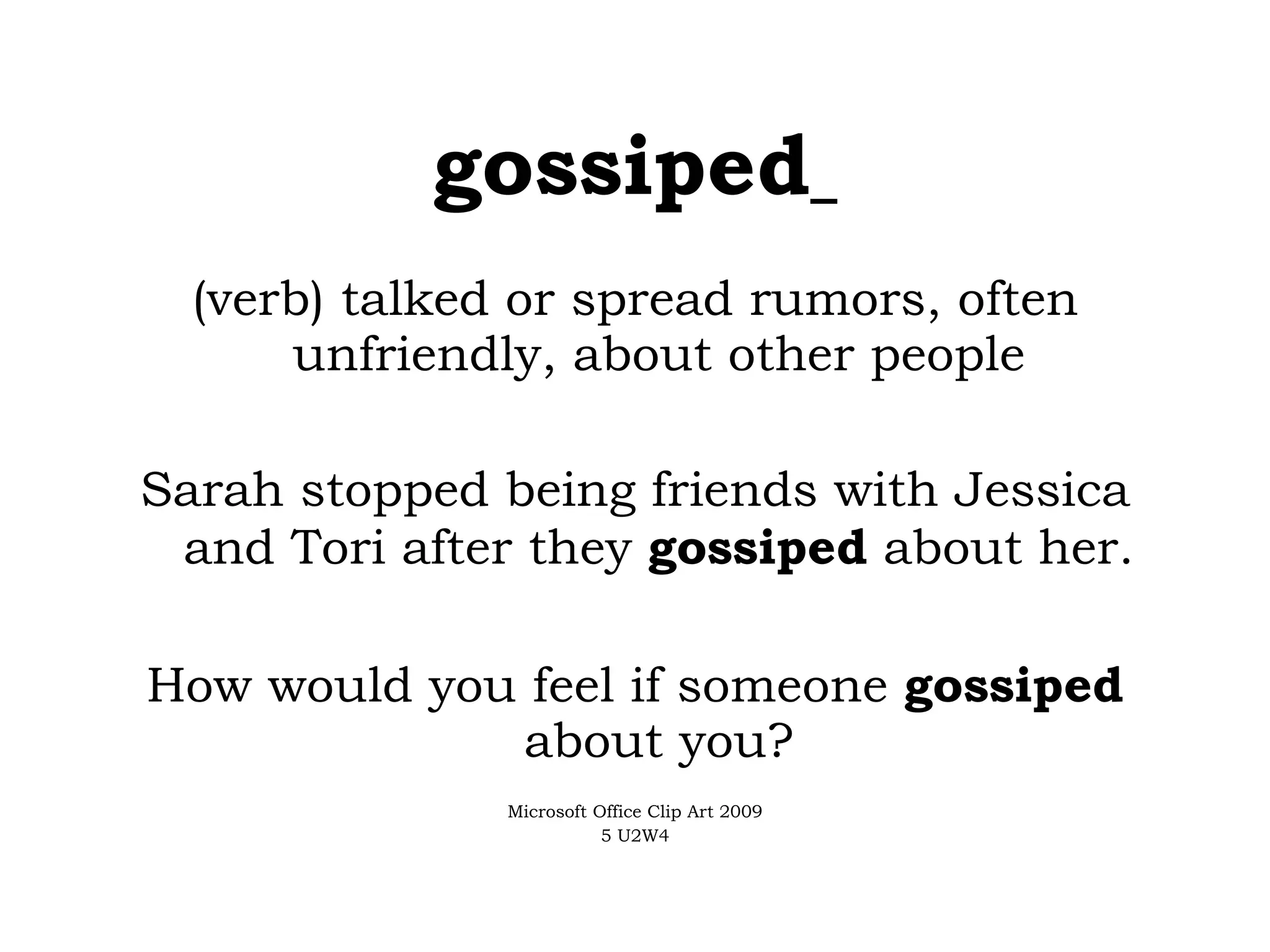 gossiped   (verb) talked or spread rumors, often unfriendly, about other people Sarah stopped being friends with Jessica and Tori after they  gossiped  about her. How would you feel if someone  gossiped  about you? Microsoft Office Clip Art 2009 5 U2W4 