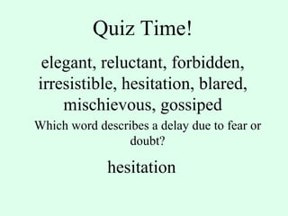 Quiz Time! elegant, reluctant, forbidden, irresistible, hesitation, blared, mischievous, gossiped Which word describes a delay due to fear or doubt? hesitation 