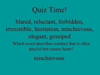 Quiz Time! blared, reluctant, forbidden, irresistible, hesitation, mischievous, elegant, gossiped Which word describes conduct that is often playful but causes harm? mischievous 