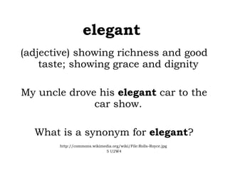 elegant   (adjective) showing richness and good taste; showing grace and dignity My uncle drove his  elegant  car to the car show. What is a synonym for  elegant ? http://commons.wikimedia.org/wiki/File:Rolls-Royce.jpg  5 U2W4 