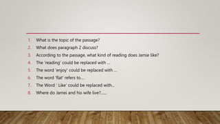 1. What is the topic of the passage?
2. What does paragraph 2 discuss?
3. According to the passage, what kind of reading does Jamie like?
4. The ‘reading’ could be replaced with …
5. The word 'enjoy' could be replaced with …
6. The word 'flat' refers to….
7. The Word ‘ Like’ could be replaced with...
8. Where do Jamei and his wife live?......
 
