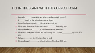 FILL IN THE BLANK WITH THE CORRECT FORM
1. I usually up at 4.00 am when my alarm clock goes off.
2. I lunch in the school canteen at 1 pm.
3. In my family we usually dinner at about 6 pm.
4. My school finishes at 3 pm and then I home by bus.
5. On the weekends, I to bed later than on weekdays.
6. My alarm clock goes off at 8 am on Sunday, but I do not up until 8.30
am.
7. I always my teeth before I go to bed.
8. On weekdays, I to school with my friends at 9.00 am.
 