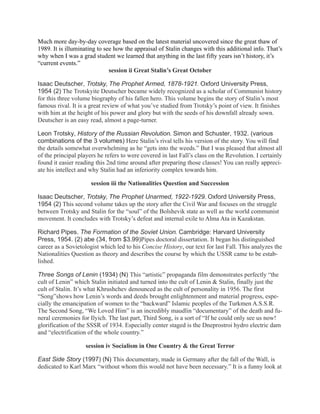 Much more day-by-day coverage based on the latest material uncovered since the great thaw of
1989. It is illuminating to see how the appraisal of Stalin changes with this additional info. That’s
why when I was a grad student we learned that anything in the last fifty years isn’t history, it’s
“current events.”
                              session ii Great Stalin’s Great October

Isaac Deutscher, Trotsky, The Prophet Armed, 1878-1921. Oxford University Press,
1954 (2) The Trotskyite Deutscher became widely recognized as a scholar of Communist history
for this three volume biography of his fallen hero. This volume begins the story of Stalin’s most
famous rival. It is a great review of what you’ve studied from Trotsky’s point of view. It finishes
with him at the height of his power and glory but with the seeds of his downfall already sown.
Deutscher is an easy read, almost a page-turner.

Leon Trotsky, History of the Russian Revolution. Simon and Schuster, 1932. (various
combinations of the 3 volumes) Here Stalin’s rival tells his version of the story. You will find
the details somewhat overwhelming as he “gets into the weeds.” But I was pleased that almost all
of the principal players he refers to were covered in last Fall’s class on the Revolution. I certainly
found it easier reading this 2nd time around after preparing those classes! You can really appreci-
ate his intellect and why Stalin had an inferiority complex towards him.

                      session iii the Nationalities Question and Succession

Isaac Deutscher, Trotsky, The Prophet Unarmed, 1922-1929. Oxford University Press,
1954 (2) This second volume takes up the story after the Civil War and focuses on the struggle
between Trotsky and Stalin for the “soul” of the Bolshevik state as well as the world communist
movement. It concludes with Trotsky’s defeat and internal exile to Alma Ata in Kazakstan.

Richard Pipes. The Formation of the Soviet Union. Cambridge: Harvard University
Press, 1954. (2) abe (34, from $3.99)Pipes doctoral dissertation. It began his distinguished
career as a Sovietologist which led to his Concise History, our text for last Fall. This analyzes the
Nationalities Question as theory and describes the course by which the USSR came to be estab-
lished.

Three Songs of Lenin (1934) (N) This “artistic” propaganda film demonstrates perfectly “the
cult of Lenin” which Stalin initiated and turned into the cult of Lenin & Stalin, finally just the
cult of Stalin. It’s what Khrushchev denounced as the cult of personality in 1956. The first
“Song”shows how Lenin’s words and deeds brought enlightenment and material progress, espe-
cially the emancipation of women to the “backward” Islamic peoples of the Turkmen A.S.S.R.
The Second Song, “We Loved Him” is an incredibly maudlin “documentary” of the death and fu-
neral ceremonies for Ilyich. The last part, Third Song, is a sort of “If he could only see us now!
glorification of the SSSR of 1934. Especially center staged is the Dneprostroi hydro electric dam
and “electrification of the whole country.”

                    session iv Socialism in One Country & the Great Terror

East Side Story (1997) (N) This documentary, made in Germany after the fall of the Wall, is
dedicated to Karl Marx “without whom this would not have been necessary.” It is a funny look at
 