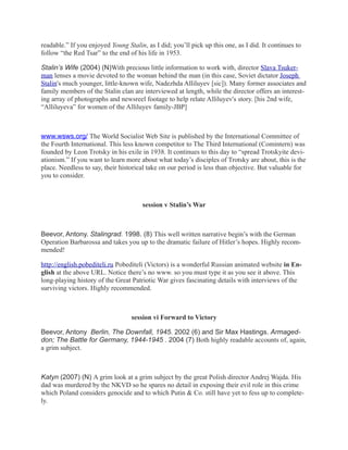 readable.” If you enjoyed Young Stalin, as I did; you’ll pick up this one, as I did. It continues to
follow “the Red Tsar” to the end of his life in 1953.

Stalin’s Wife (2004) (N)With precious little information to work with, director Slava Tsuker-
man lenses a movie devoted to the woman behind the man (in this case, Soviet dictator Joseph
Stalin's much younger, little-known wife, Nadezhda Alliluyev [sic]). Many former associates and
family members of the Stalin clan are interviewed at length, while the director offers an interest-
ing array of photographs and newsreel footage to help relate Alliluyev's story. [his 2nd wife,
“Alliluyeva” for women of the Alliluyev family-JBP]



www.wsws.org/ The World Socialist Web Site is published by the International Committee of
the Fourth International. This less known competitor to The Third International (Comintern) was
founded by Leon Trotsky in his exile in 1938. It continues to this day to “spread Trotskyite devi-
ationism.” If you want to learn more about what today’s disciples of Trotsky are about, this is the
place. Needless to say, their historical take on our period is less than objective. But valuable for
you to consider.



                                       session v Stalin’s War



Beevor, Antony. Stalingrad. 1998. (8) This well written narrative begin’s with the German
Operation Barbarossa and takes you up to the dramatic failure of Hitler’s hopes. Highly recom-
mended!

http://english.pobediteli.ru Pobediteli (Victors) is a wonderful Russian animated website in En-
glish at the above URL. Notice there’s no www. so you must type it as you see it above. This
long-playing history of the Great Patriotic War gives fascinating details with interviews of the
surviving victors. Highly recommended.



                                  session vi Forward to Victory

Beevor, Antony Berlin, The Downfall, 1945. 2002 (6) and Sir Max Hastings. Armaged-
don; The Battle for Germany, 1944-1945 . 2004 (7) Both highly readable accounts of, again,
a grim subject.



Katyn (2007) (N) A grim look at a grim subject by the great Polish director Andrej Wajda. His
dad was murdered by the NKVD so he spares no detail in exposing their evil role in this crime
which Poland considers genocide and to which Putin & Co. still have yet to fess up to complete-
ly.
 