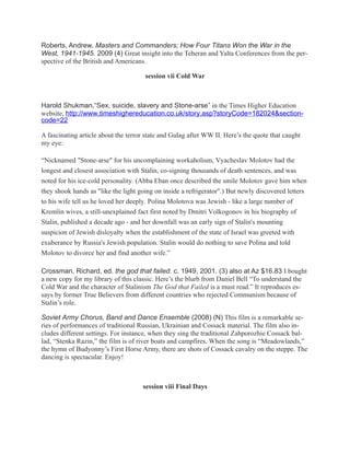 Roberts, Andrew. Masters and Commanders; How Four Titans Won the War in the
West, 1941-1945. 2009 (4) Great insight into the Teheran and Yalta Conferences from the per-
spective of the British and Americans.

                                      session vii Cold War



Harold Shukman,“Sex, suicide, slavery and Stone-arse” in the Times Higher Education
website, http://www.timeshighereducation.co.uk/story.asp?storyCode=182024&section-
code=22

A fascinating article about the terror state and Gulag after WW II. Here’s the quote that caught
my eye:

“Nicknamed "Stone-arse" for his uncomplaining workaholism, Vyacheslav Molotov had the
longest and closest association with Stalin, co-signing thousands of death sentences, and was
noted for his ice-cold personality. (Abba Eban once described the smile Molotov gave him when
they shook hands as "like the light going on inside a refrigerator".) But newly discovered letters
to his wife tell us he loved her deeply. Polina Molotova was Jewish - like a large number of
Kremlin wives, a still-unexplained fact first noted by Dmitri Volkogonov in his biography of
Stalin, published a decade ago - and her downfall was an early sign of Stalin's mounting
suspicion of Jewish disloyalty when the establishment of the state of Israel was greeted with
exuberance by Russia's Jewish population. Stalin would do nothing to save Polina and told
Molotov to divorce her and find another wife.”

Crossman, Richard, ed. the god that failed. c. 1949, 2001. (3) also at Az $16.83 I bought
a new copy for my library of this classic. Here’s the blurb from Daniel Bell “To understand the
Cold War and the character of Stalinism The God that Failed is a must read.” It reproduces es-
says by former True Believers from different countries who rejected Communism because of
Stalin’s role.

Soviet Army Chorus, Band and Dance Ensemble (2008) (N) This film is a remarkable se-
ries of performances of traditional Russian, Ukrainian and Cossack material. The film also in-
cludes different settings. For instance, when they sing the traditional Zahporozhie Cossack bal-
lad, “Stenka Razin,” the film is of river boats and campfires. When the song is “Meadowlands,”
the hymn of Budyonny’s First Horse Army, there are shots of Cossack cavalry on the steppe. The
dancing is spectacular. Enjoy!



                                     session viii Final Days
 