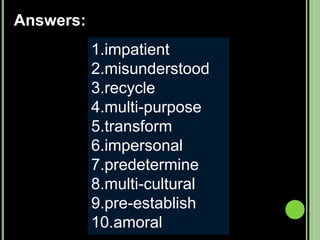 Not patientWrongly understoodCycle againHaving many purposesChange formNot personalDetermine ahead of timeOf many culturesEstablish beforeWithout moral