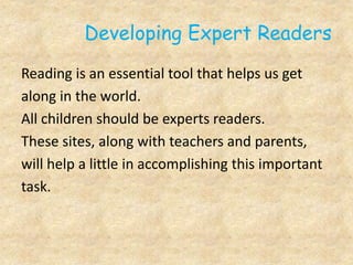 Developing Expert Readers
Reading is an essential tool that helps us get
along in the world.
All children should be experts readers.
These sites, along with teachers and parents,
will help a little in accomplishing this important
task.
 