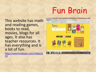 Fun Brain
This website has math
and reading games,
books to read,
movies, blogs for all
ages. It also has
teacher resources. It
has everything and is
a lot of fun.
http://www.funbrain.com/index.ht
ml
 