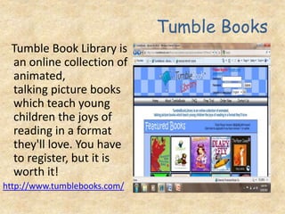 Tumble Books
Tumble Book Library is
an online collection of
animated,
talking picture books
which teach young
children the joys of
reading in a format
they'll love. You have
to register, but it is
worth it!
http://www.tumblebooks.com/
 