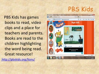 PBS Kids
PBS Kids has games
books to read, video
clips and a place for
teachers and parents.
Books are read to the
children highlighting
the word being read.
Great resource!
http://pbskids.org/lions/
 
