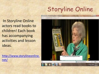 Storyline Online
In Storyline Online
actors read books to
children! Each book
has accompanying
activities and lesson
ideas.
http://www.storylineonline.
net/
 
