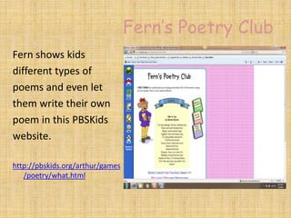 Fern’s Poetry Club
Fern shows kids
different types of
poems and even let
them write their own
poem in this PBSKids
website.
http://pbskids.org/arthur/games
/poetry/what.html
 