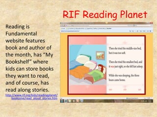 RIF Reading Planet
Reading is
Fundamental
website features
book and author of
the month, has “My
Bookshelf” where
kids can store books
they want to read,
and of course, has
read along stories.
http://www.rif.org/kids/readingplanet/
bookzone/read_aloud_stories.htm
 