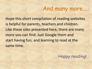 And many more…
Hope this short compilation of reading websites
is helpful for parents, teachers and children.
Like these sites presented here, there are many
more you can find. Just Google them and
start having fun, and learning to read at the
same time.
Happy reading!
 
