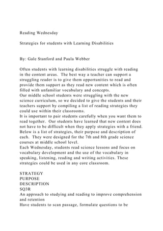 Reading Wednesday
Strategies for students with Learning Disabilities
By: Gale Stanford and Paula Webber
Often students with learning disabilities struggle with reading
in the content areas. The best way a teacher can support a
struggling reader is to give them opportunities to read and
provide them support as they read new content which is often
filled with unfamiliar vocabulary and concepts.
Our middle school students were struggling with the new
science curriculum, so we decided to give the students and their
teachers support by compiling a list of reading strategies they
could use within their classrooms.
It is important to pair students carefully when you want them to
read together. Our students have learned that new content does
not have to be difficult when they apply strategies with a friend.
Below is a list of strategies, their purpose and description of
each. They were designed for the 7th and 8th grade science
courses at middle school level.
Each Wednesday, students read science lessons and focus on
vocabulary development and the use of the vocabulary in
speaking, listening, reading and writing activities. These
strategies could be used in any core classroom.
STRATEGY
PURPOSE
DESCRIPTION
SQ3R
An approach to studying and reading to improve comprehension
and retention
Have students to scan passage, formulate questions to be
 
