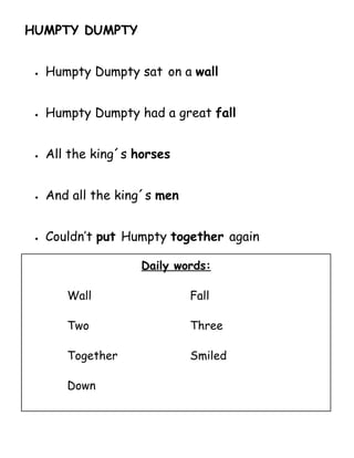 HUMPTY DUMPTY


 •   Humpty Dumpty sat on a wall


 •   Humpty Dumpty had a great fall


 •   All the king´s horses


 •   And all the king´s men


 •   Couldn’t put Humpty together again

                     Daily words:

        Wall                  Fall

        Two                   Three

        Together              Smiled

        Down
 