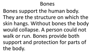 Bones
Bones support the human body.
They are the structure on which the
skin hangs. Without bones the body
would collapse. A person could not
walk or run. Bones provide both
support and protection for parts of
the body.
 