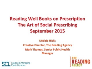 Reading Well Books on Prescription
The Art of Social Prescribing
September 2015l
Debbie Hicks
Creative Director, The Reading Agency
Mark Thomas, Senior Public Health
Manager
 