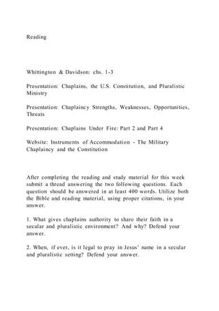 Reading
Whittington & Davidson: chs. 1-3
Presentation: Chaplains, the U.S. Constitution, and Pluralistic
Ministry
Presentation: Chaplaincy Strengths, Weaknesses, Opportunities,
Threats
Presentation: Chaplains Under Fire: Part 2 and Part 4
Website: Instruments of Accommodation - The Military
Chaplaincy and the Constitution
After completing the reading and study material for this week
submit a thread answering the two following questions. Each
question should be answered in at least 400 words. Utilize both
the Bible and reading material, using proper citations, in your
answer.
1. What gives chaplains authority to share their faith in a
secular and pluralistic environment? And why? Defend your
answer.
2. When, if ever, is it legal to pray in Jesus’ name in a secular
and pluralistic setting? Defend your answer.
 