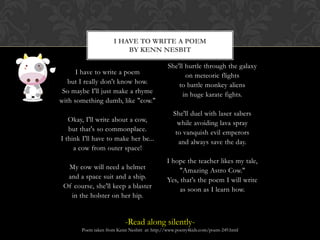 I Have to Write a Poemby Kenn NesbitI have to write a poembut I really don't know how.So maybe I'll just make a rhymewith something dumb, like "cow."Okay, I'll write about a cow,but that's so commonplace.I think I'll have to make her be...a cow from outer space!My cow will need a helmetand a space suit and a ship.Of course, she'll keep a blasterin the holster on her hip.She'll hurtle through the galaxyon meteoric flightsto battle monkey aliensin huge karate fights.She'll duel with laser saberswhile avoiding lava sprayto vanquish evil emperorsand always save the day.I hope the teacher likes my tale,"Amazing Astro Cow."Yes, that's the poem I will writeas soon as I learn how.-Read along silently-Poem taken from Kenn Nesbitt  at: http://www.poetry4kids.com/poem-249.html