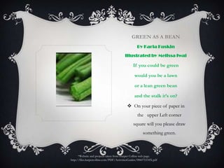 Green As a BeanBy Karla Kuskin Illustrated by Melissa IwaiIf you could be greenwould you be a lawnor a lean green beanand the stalk it’s on?On your piece of paper in the   upper Left corner square will you please draw something green.*Website and projects taken from Harper Collins web page.http://files.harpercollins.com/PDF/ActivitiesGuides/006075334X.pdf
