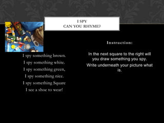 I spy something brown.I spy something white.I spy something green,I spy something nice.I spy something SquareI see a shoe to wear!In the next square to the right will you draw something you spy.Write underneath your picture what is.Instruction:I spyCan you rhyme?