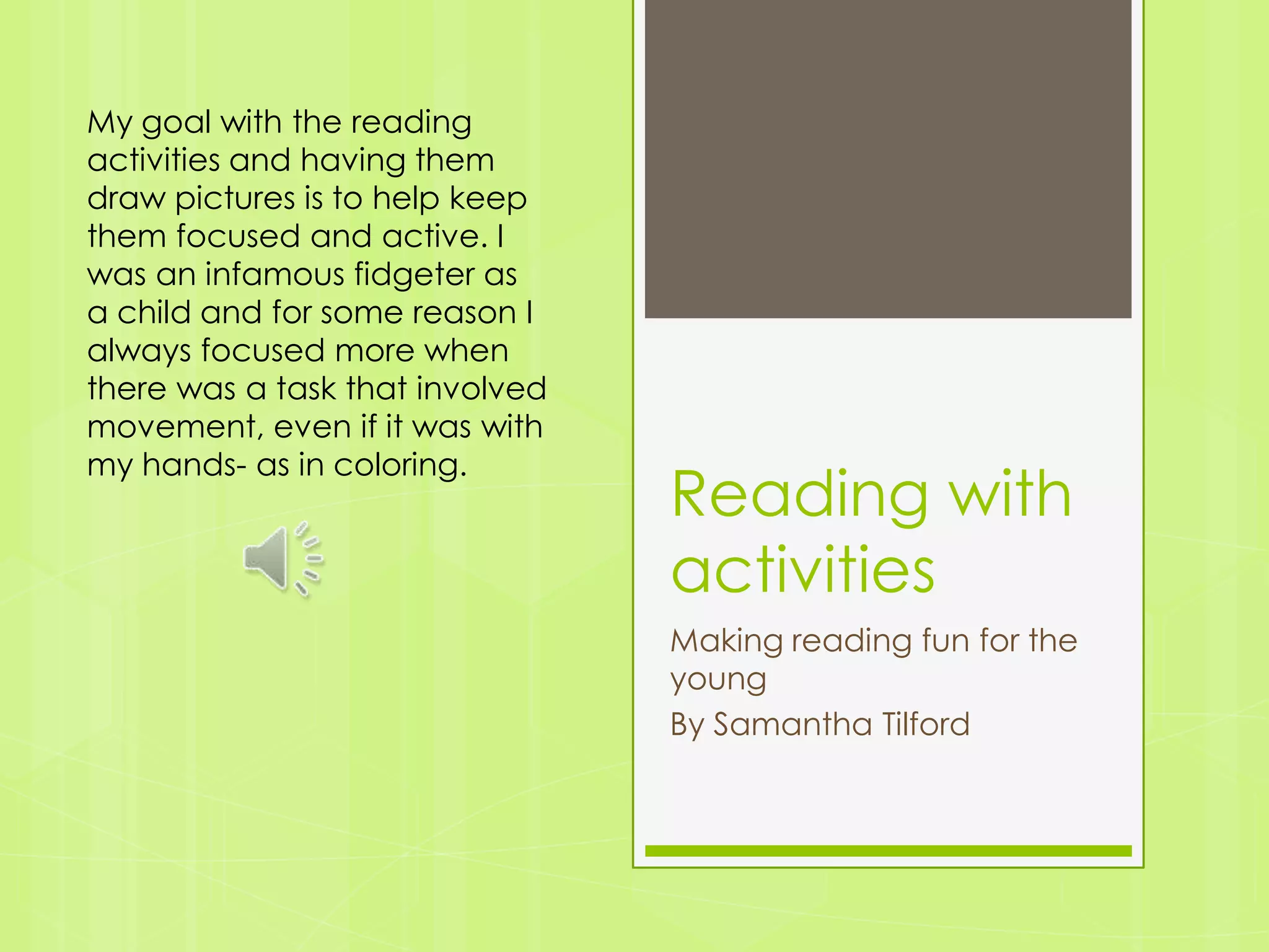Reading with activitiesMaking reading fun for the youngBy Samantha TilfordMy goal with the reading activities and having them draw pictures is to help keep them focused and active. I was an infamous fidgeter as a child and for some reason I always focused more when there was a task that involved movement, even if it was with my hands- as in coloring.