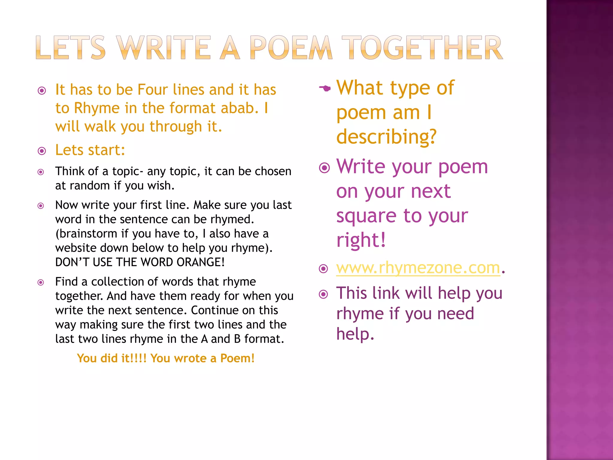 Poem formatsQuick DefinitionsWe will focus on four types of poems at the moment:Quatrainpoemsare usually four lined poems where lines 2 and 4 rhyme.Acrostic poem- where you make a word.Ballad poetry where it tells a story, usually four lines in a stanza where it rhymes lines abab or abcb usually at three beats a line (to figure out how many beats a poem has clap your hands together.)Haiku poems- originated in Japan, it focuses on syllables or beats. It is usually three lines. Definitions found at:   http://www.poemofquotes.com/articles/poetry_forms.php  ,  http://www.poetryarchive.org/poetryarchive/glossaryItem.do?id=8066