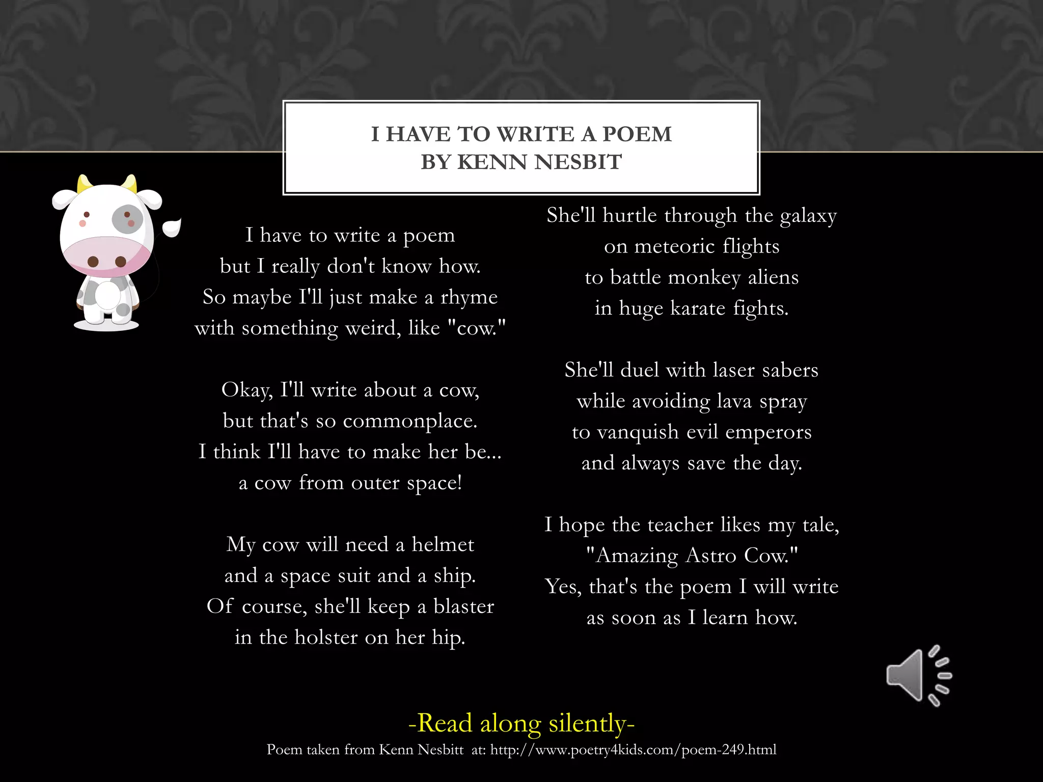 I Have to Write a Poemby Kenn NesbitI have to write a poembut I really don't know how.So maybe I'll just make a rhymewith something weird, like "cow."Okay, I'll write about a cow,but that's so commonplace.I think I'll have to make her be...a cow from outer space!My cow will need a helmetand a space suit and a ship.Of course, she'll keep a blasterin the holster on her hip.She'll hurtle through the galaxyon meteoric flightsto battle monkey aliensin huge karate fights.She'll duel with laser saberswhile avoiding lava sprayto vanquish evil emperorsand always save the day.I hope the teacher likes my tale,"Amazing Astro Cow."Yes, that's the poem I will writeas soon as I learn how.-Read along silently-Poem taken from Kenn Nesbitt  at: http://www.poetry4kids.com/poem-249.html