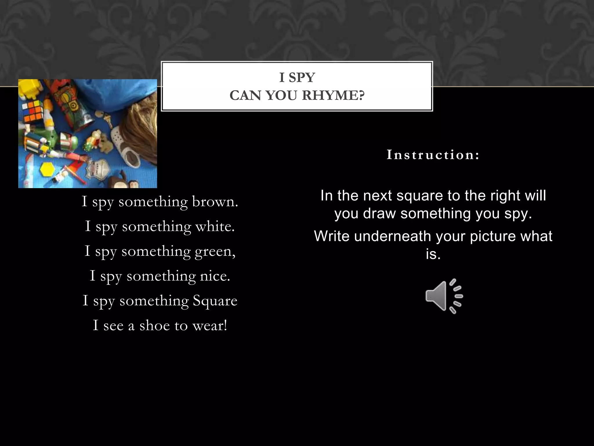 I spy something brown.I spy something white.I spy something green,I spy something nice.I spy something SquareI see a shoe to wear!In the next square to the right will you draw something you spy.Write underneath your picture what is.Instruction:I spyCan you rhyme?
