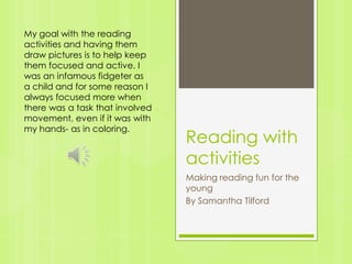 Reading with activities Making reading fun for the young By Samantha Tilford My goal with the reading activities and having them draw pictures is to help keep them focused and active. I was an infamous fidgeter as a child and for some reason I always focused more when there was a task that involved movement, even if it was with my hands- as in coloring. 