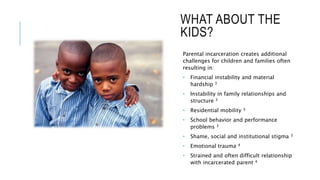 WHAT ABOUT THE
KIDS?
Parental incarceration creates additional
challenges for children and families often
resulting in:
• Financial instability and material
hardship 3
• Instability in family relationships and
structure 3
• Residential mobility 3
• School behavior and performance
problems 3
• Shame, social and institutional stigma 3
• Emotional trauma 4
• Strained and often difficult relationship
with incarcerated parent 4
 