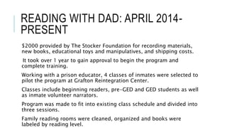 READING WITH DAD: APRIL 2014-
PRESENT
$2000 provided by The Stocker Foundation for recording materials,
new books, educational toys and manipulatives, and shipping costs.
It took over 1 year to gain approval to begin the program and
complete training.
Working with a prison educator, 4 classes of inmates were selected to
pilot the program at Grafton Reintegration Center.
Classes include beginning readers, pre-GED and GED students as well
as inmate volunteer narrators.
Program was made to fit into existing class schedule and divided into
three sessions.
Family reading rooms were cleaned, organized and books were
labeled by reading level.
 