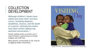 COLLECTION
DEVELOPMENT
Although children’s books have
addressed many other sensitive
issues, including adoption,
disabilities, divorce, and the death
of a parent, relatively few books
have been written addressing
parental incarceration. 6
Family reading rooms at prisons are in
need of books in general due to limited
budgets and staff time.
Many parents, incarcerated or not, may be
struggling readers themselves.
Image from http://www.jacquelinewoodson.com/visiting-day/
 