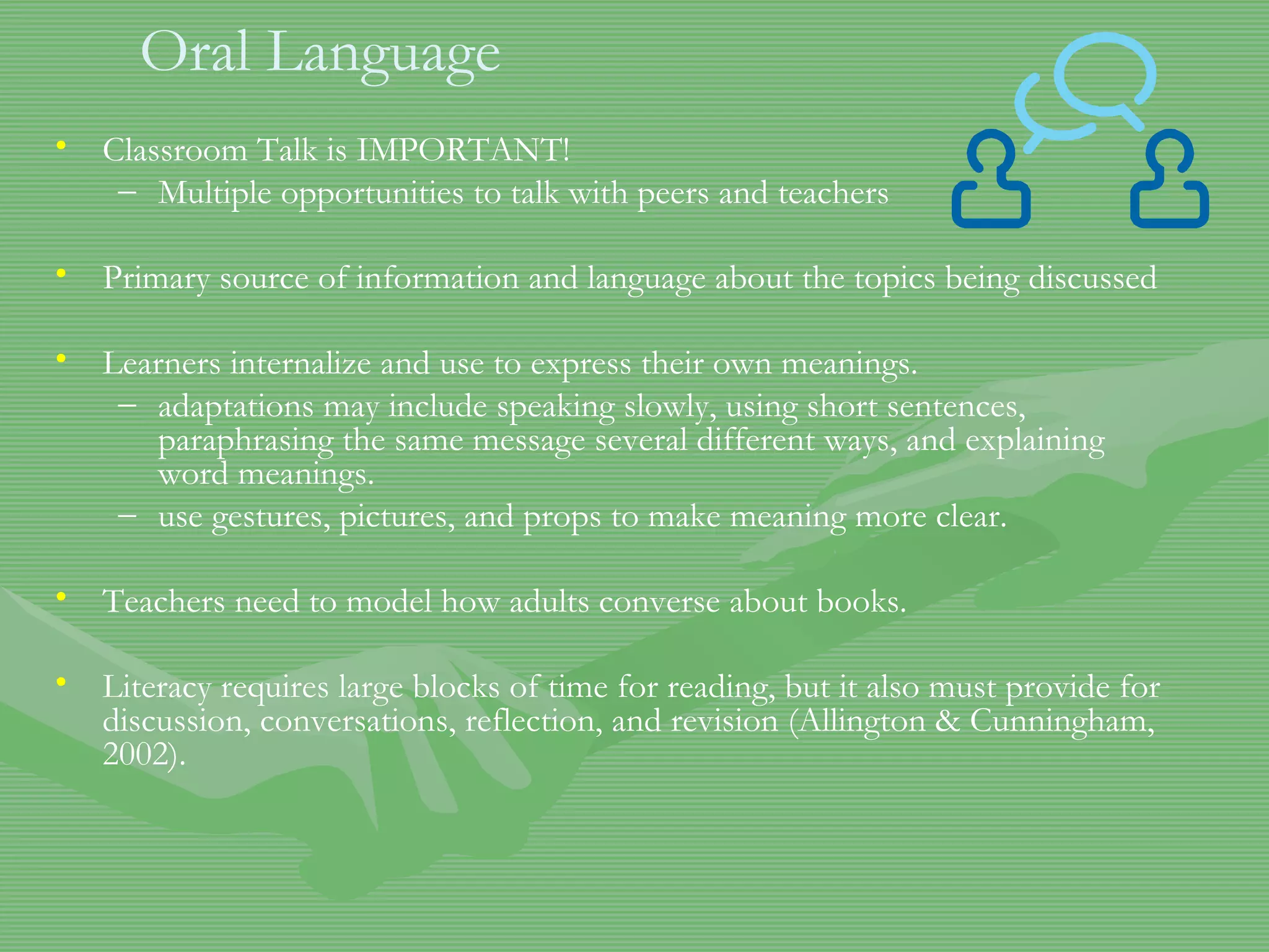 Oral Language Classroom Talk is IMPORTANT! Multiple opportunities to talk with peers and teachers Primary source of information and language about the topics being discussed Learners internalize and use to express their own meanings. adaptations may include speaking slowly, using short sentences, paraphrasing the same message several different ways, and explaining word meanings.  use gestures, pictures, and props to make meaning more clear.  Teachers need to model how adults converse about books. Literacy requires large blocks of time for reading, but it also must provide for discussion, conversations, reflection, and revision (Allington & Cunningham, 2002).  