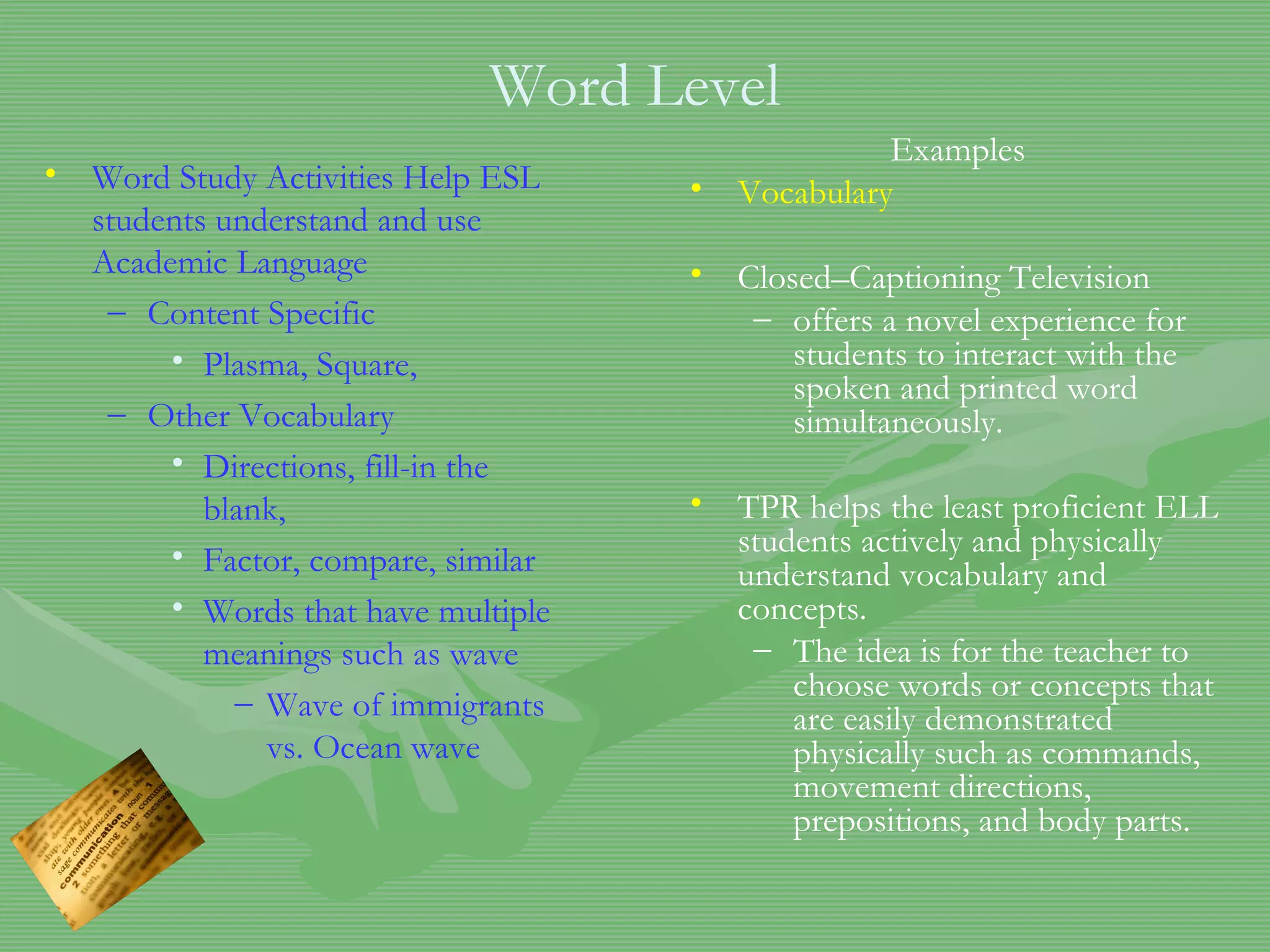 Word Level Word Study Activities Help ESL students understand and use Academic Language Content Specific Plasma, Square,  Other Vocabulary Directions, fill-in the blank, Factor, compare, similar Words that have multiple meanings such as wave Wave of immigrants vs. Ocean wave Examples Vocabulary Closed–Captioning Television offers a novel experience for students to interact with the spoken and printed word simultaneously. TPR helps the least proficient ELL students actively and physically understand vocabulary and concepts.  The idea is for the teacher to choose words or concepts that are easily demonstrated physically such as commands, movement directions, prepositions, and body parts.  