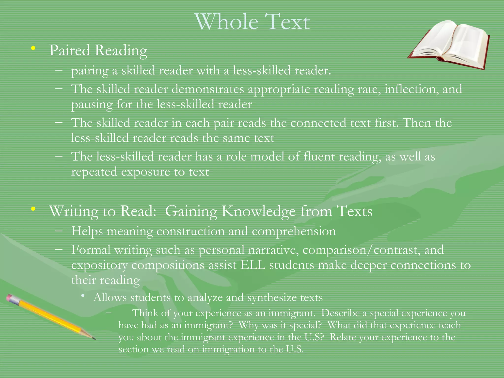 Whole Text Paired Reading pairing a skilled reader with a less-skilled reader.  The skilled reader demonstrates appropriate reading rate, inflection, and pausing for the less-skilled reader The skilled reader in each pair reads the connected text first. Then the less-skilled reader reads the same text The less-skilled reader has a role model of fluent reading, as well as repeated exposure to text   Writing to Read:  Gaining Knowledge from Texts Helps meaning construction and comprehension Formal writing such as personal narrative, comparison/contrast, and expository compositions assist ELL students make deeper connections to their reading  Allows students to analyze and synthesize texts Think of your experience as an immigrant.  Describe a special experience you have had as an immigrant?  Why was it special?  What did that experience teach you about the immigrant experience in the U.S?  Relate your experience to the section we read on immigration to the U.S. 