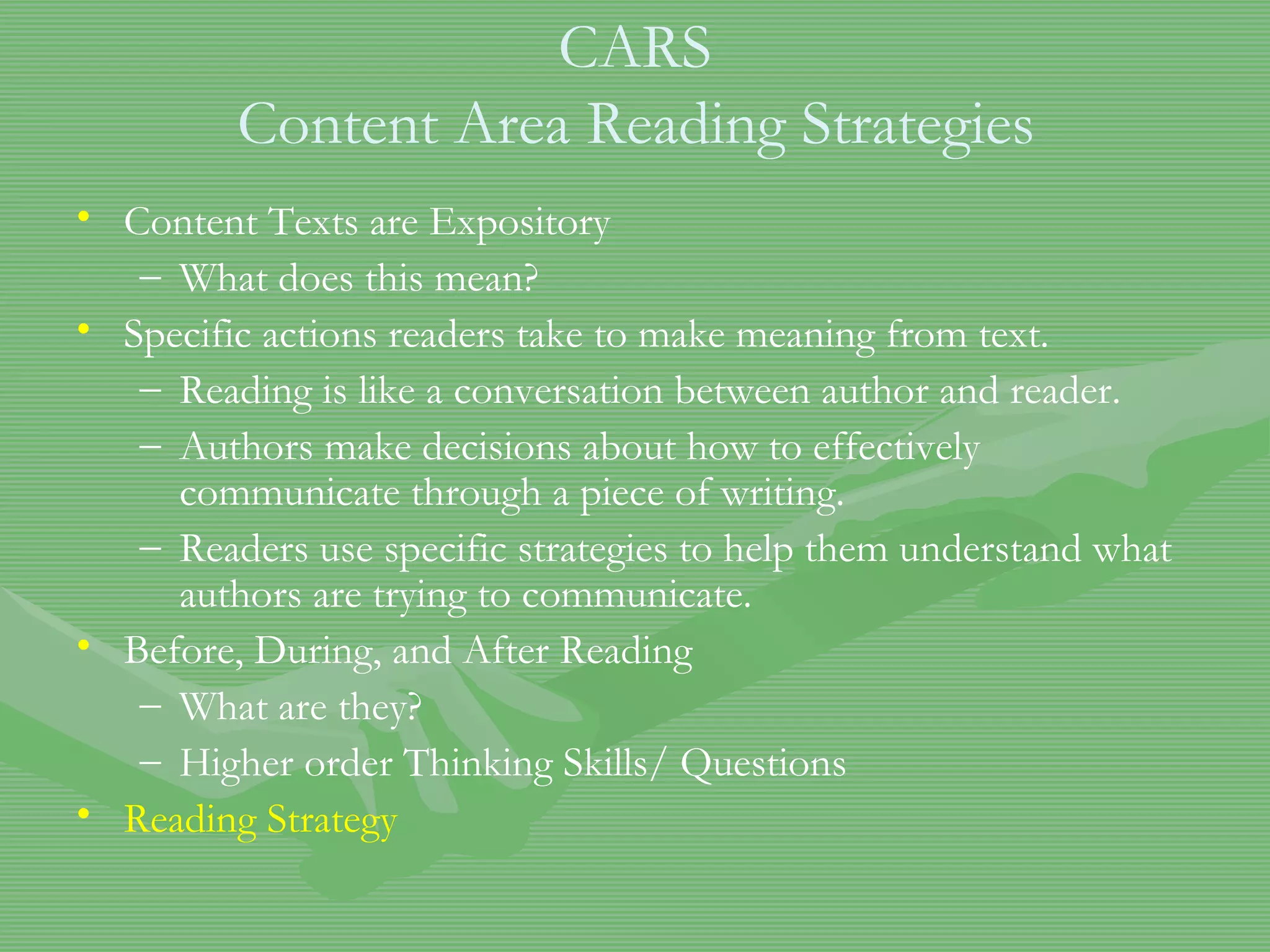 CARS  Content Area Reading Strategies   Content Texts are Expository What does this mean? Specific actions readers take to make meaning from text. Reading is like a conversation between author and reader.  Authors make decisions about how to effectively communicate through a piece of writing.  Readers use specific strategies to help them understand what authors are trying to communicate.  Before, During, and After Reading What are they? Higher order Thinking Skills/ Questions Reading Strategy 