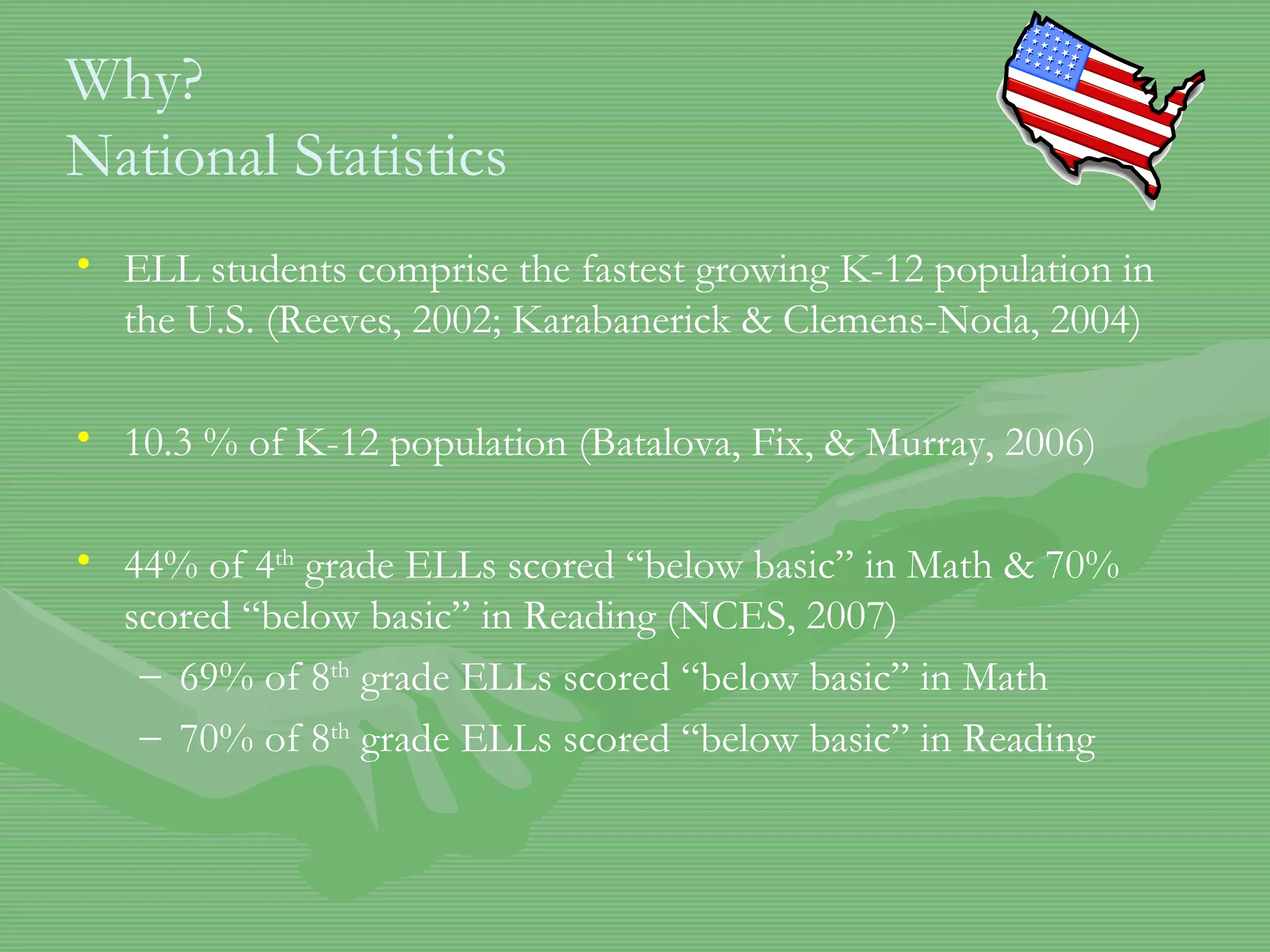 Why? National Statistics ELL students comprise the fastest growing K-12 population in the U.S. (Reeves, 2002; Karabanerick & Clemens-Noda, 2004) 10.3 % of K-12 population (Batalova, Fix, & Murray, 2006) 44% of 4 th  grade ELLs scored “below basic” in Math & 70% scored “below basic” in Reading (NCES, 2007) 69% of 8 th  grade ELLs scored “below basic” in Math 70% of 8 th  grade ELLs scored “below basic” in Reading 