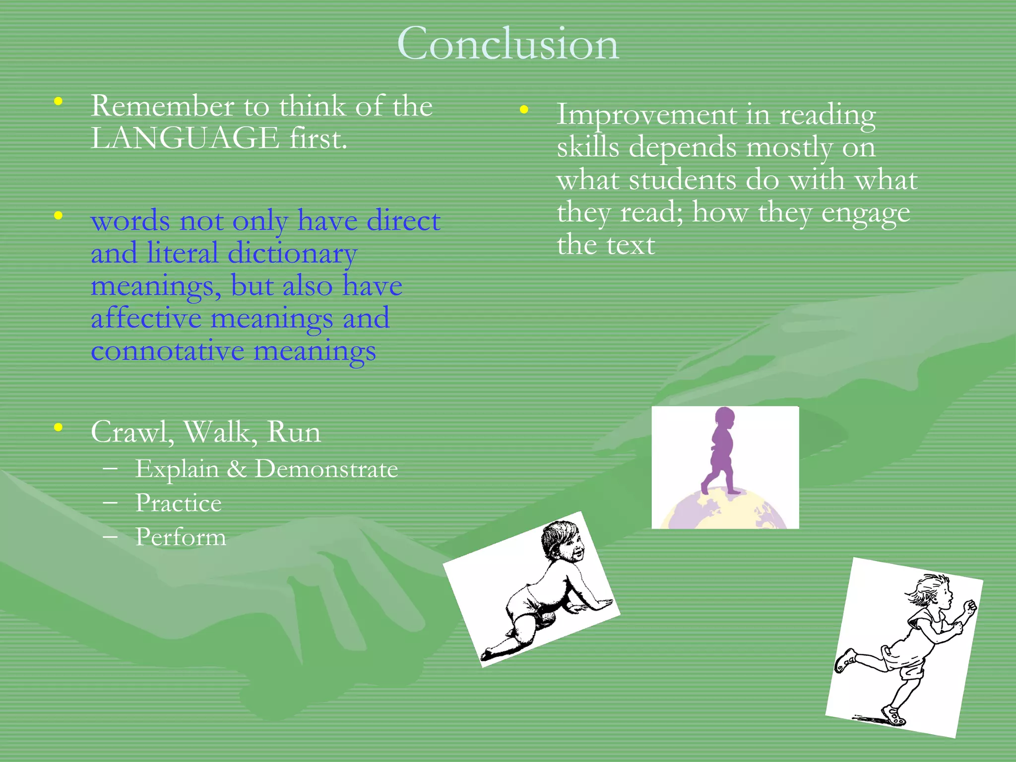 Conclusion Remember to think of the LANGUAGE first. words not only have direct and literal dictionary meanings, but also have affective meanings and connotative meanings Crawl, Walk, Run Explain & Demonstrate Practice Perform Improvement in reading skills depends mostly on what students do with what they read; how they engage the text  