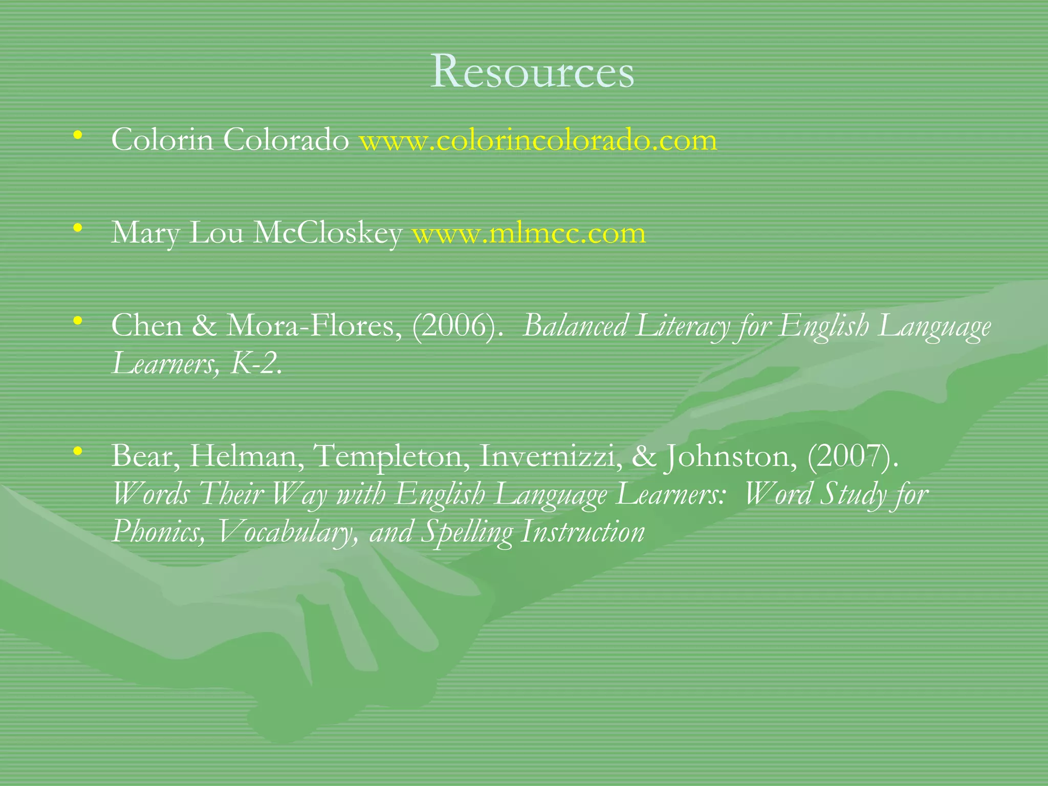 Resources Colorin Colorado  www.colorincolorado.com Mary Lou McCloskey  www.mlmcc.com Chen & Mora-Flores, (2006).  Balanced Literacy for English Language Learners, K-2. Bear, Helman, Templeton, Invernizzi, & Johnston, (2007).  Words Their Way with English Language Learners:  Word Study for Phonics, Vocabulary, and Spelling Instruction  